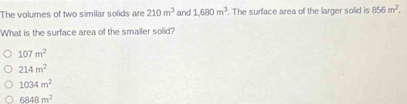 The volumes of two similar solids are 210m^3 and 1,680m^3. The surface area of the larger solid is 856m^2. 
What is the surface area of the smaller solid?
107m^2
214m^2
1034m^2
6848m^2