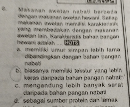 Makanan awetan nabati berbeda
dengan makanan awetan hewani. Setiap
makanan awetan memiliki karakteristik 
yang membedakan dengan makanan 
awetan lain. Karakteristik bahan pangan
hewani adalah .... (01s. memiliki umur simpan lebih lama
dibandingkan dengan bahan pangan
nabati
b. biasanya memiliki tekstur yang lebih 
keras daripada bahan pangan nabati
c. mengandung lebih banyak serat .
daripada bahan pangan nabati
d. sebagai sumber protein dan lemak