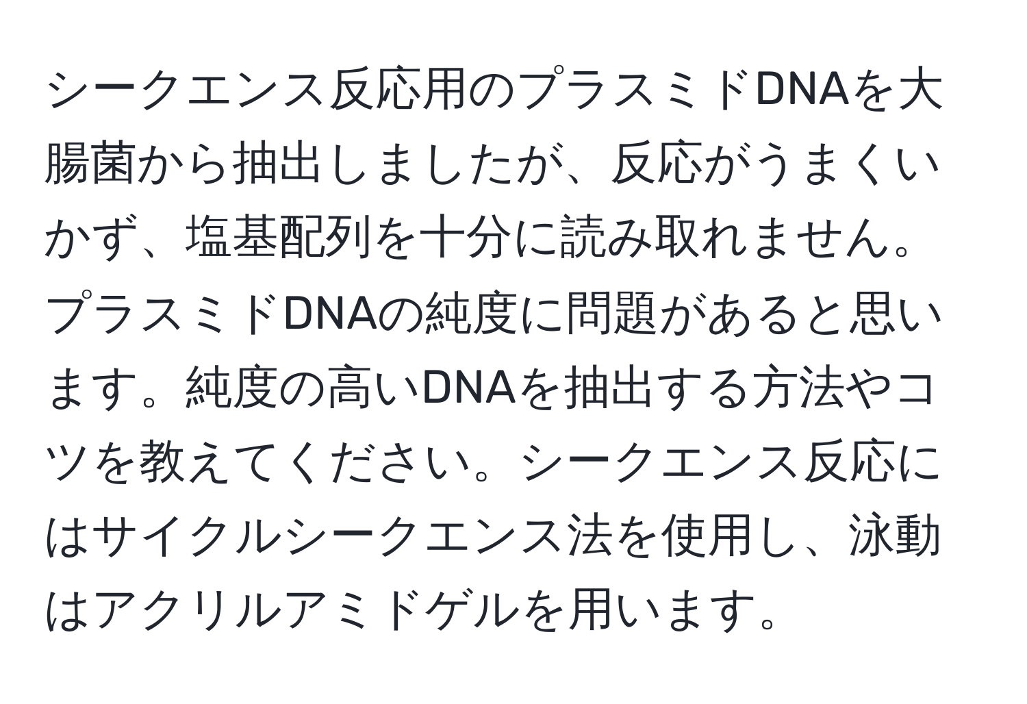 シークエンス反応用のプラスミドDNAを大腸菌から抽出しましたが、反応がうまくいかず、塩基配列を十分に読み取れません。プラスミドDNAの純度に問題があると思います。純度の高いDNAを抽出する方法やコツを教えてください。シークエンス反応にはサイクルシークエンス法を使用し、泳動はアクリルアミドゲルを用います。