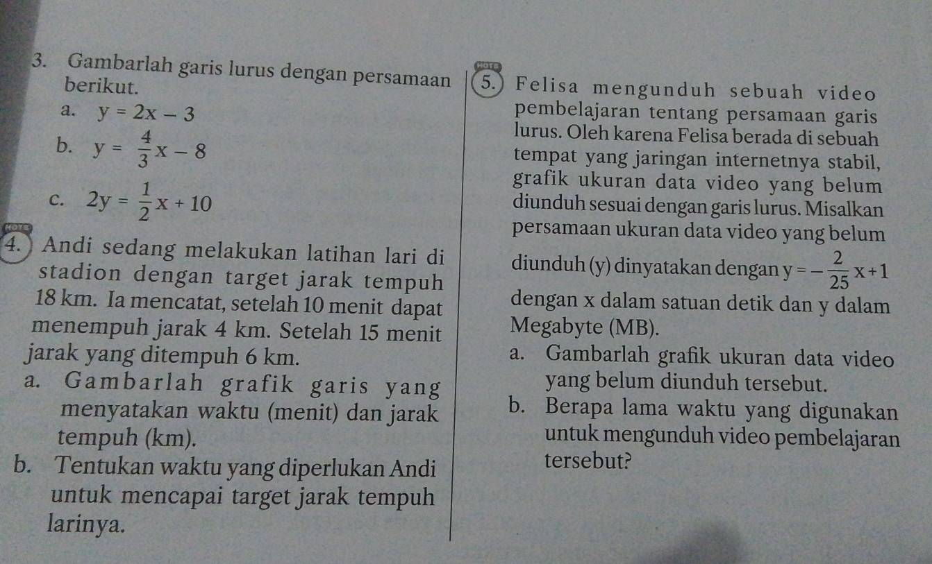 Gambarlah garis lurus dengan persamaan 5.) Felisa mengunduh sebuah video 
berikut. 
a. y=2x-3 pembelajaran tentang persamaan garis 
lurus. Oleh karena Felisa berada di sebuah 
b. y= 4/3 x-8 tempat yang jaringan internetnya stabil, 
C. 2y= 1/2 x+10
grafik ukuran data video yang belum 
diunduh sesuai dengan garis lurus. Misalkan 
persamaan ukuran data video yang belum 
4. Andi sedang melakukan latihan lari di diunduh (y) dinyatakan dengan y=- 2/25 x+1
stadion dengan target jarak tempuh
18 km. Ia mencatat, setelah 10 menit dapat dengan x dalam satuan detik dan y dalam 
menempuh jarak 4 km. Setelah 15 menit Megabyte (MB). 
jarak yang ditempuh 6 km. 
a. Gambarlah grafik ukuran data video 
a. Gambarlah grafik garis yang 
yang belum diunduh tersebut. 
menyatakan waktu (menit) dan jarak b. Berapa lama waktu yang digunakan 
tempuh (km). 
untuk mengunduh video pembelajaran 
b. Tentukan waktu yang diperlukan Andi 
tersebut? 
untuk mencapai target jarak tempuh 
larinya.