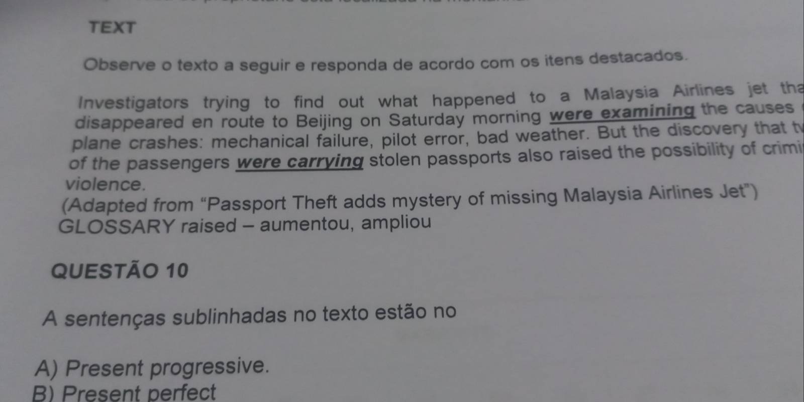 TEXT
Observe o texto a seguir e responda de acordo com os itens destacados.
Investigators trying to find out what happened to a Malaysia Airlines jet tha
disappeared en route to Beijing on Saturday morning were examining the causes
plane crashes: mechanical failure, pilot error, bad weather. But the discovery that t
of the passengers were carrying stolen passports also raised the possibility of crimi
violence.
(Adapted from “Passport Theft adds mystery of missing Malaysia Airlines Jet”)
GLOSSARY raised - aumentou, ampliou
QUESTÃO 10
A sentenças sublinhadas no texto estão no
A) Present progressive.
B) Present perfect