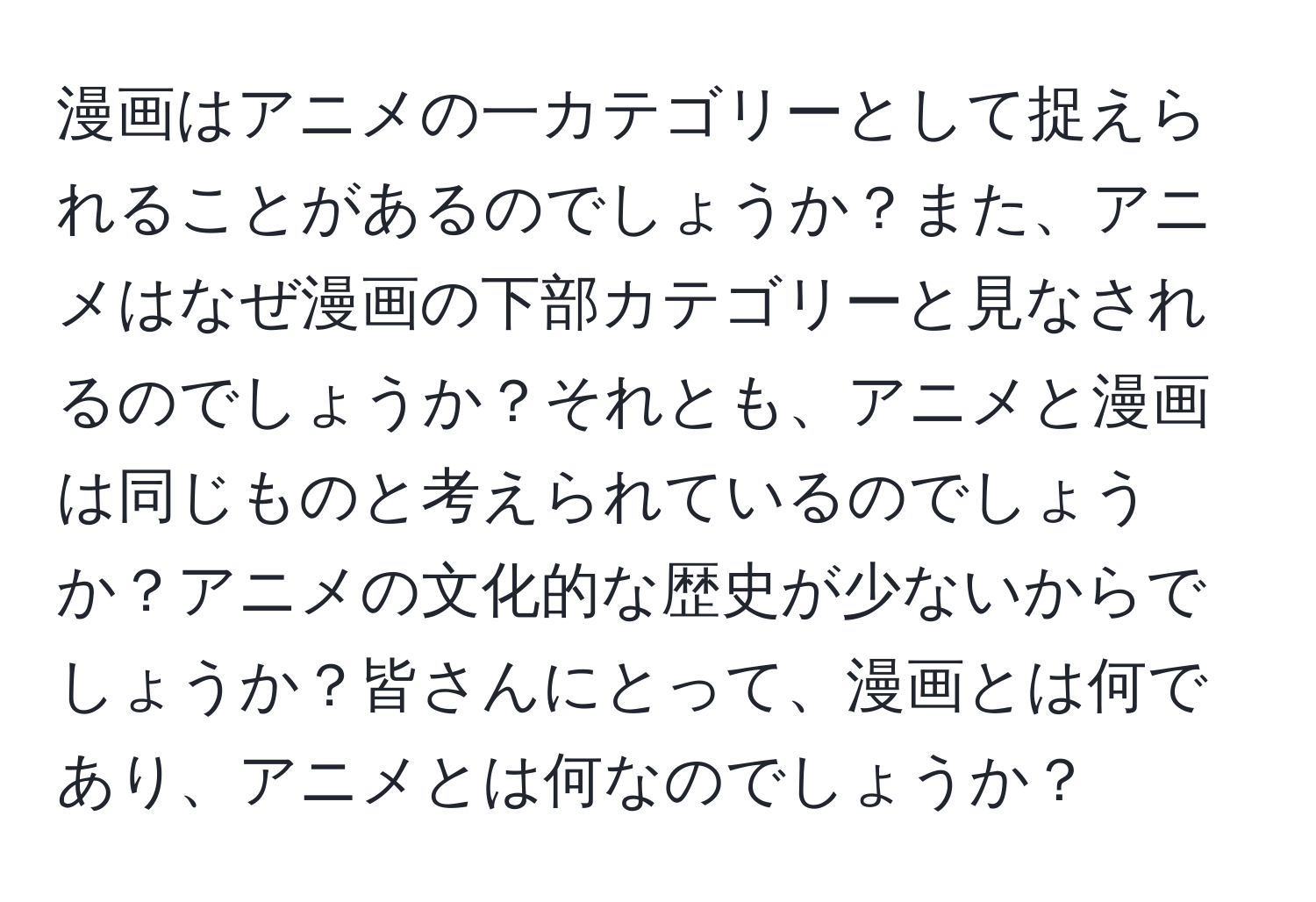 漫画はアニメの一カテゴリーとして捉えられることがあるのでしょうか？また、アニメはなぜ漫画の下部カテゴリーと見なされるのでしょうか？それとも、アニメと漫画は同じものと考えられているのでしょうか？アニメの文化的な歴史が少ないからでしょうか？皆さんにとって、漫画とは何であり、アニメとは何なのでしょうか？