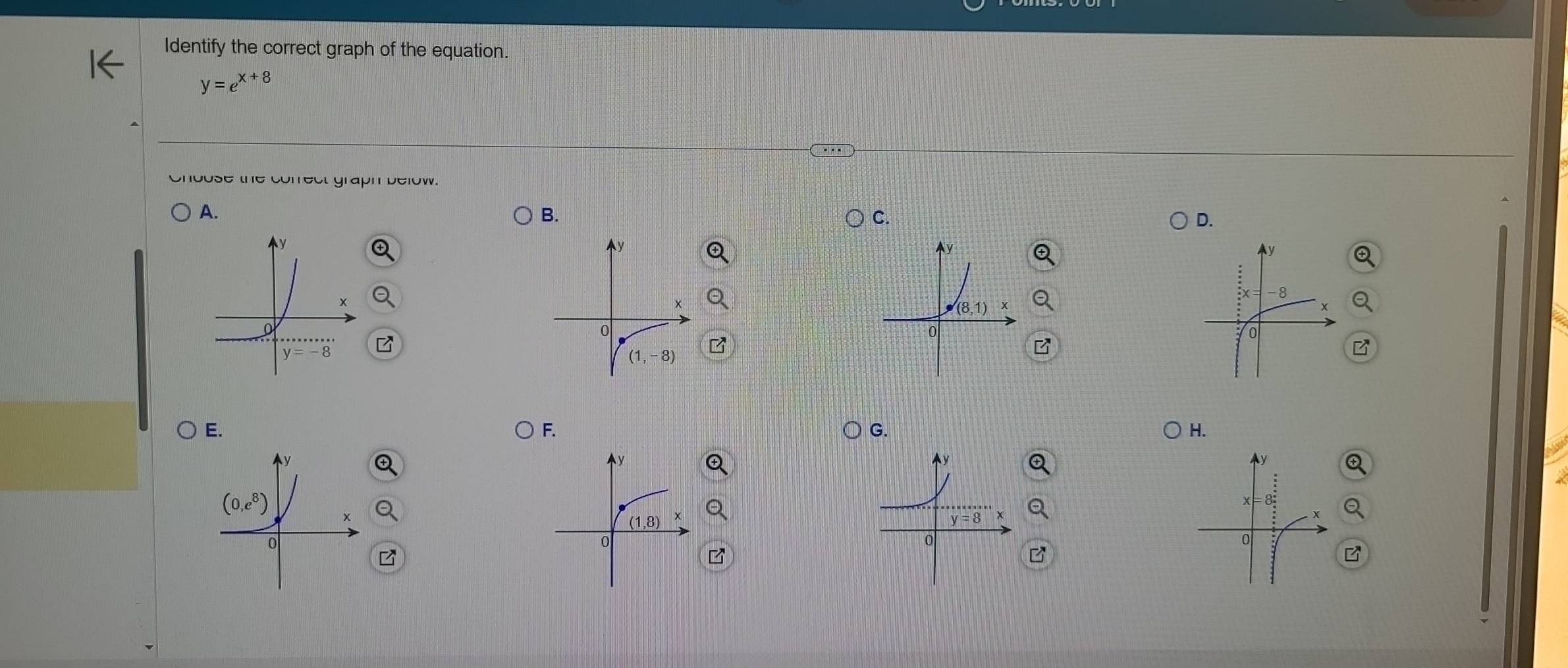 Identify the correct graph of the equation.
y=e^(x+8)
choose the cofrect graph below.
A.
B.
C.
D.
E.
F.
G.
H.
B