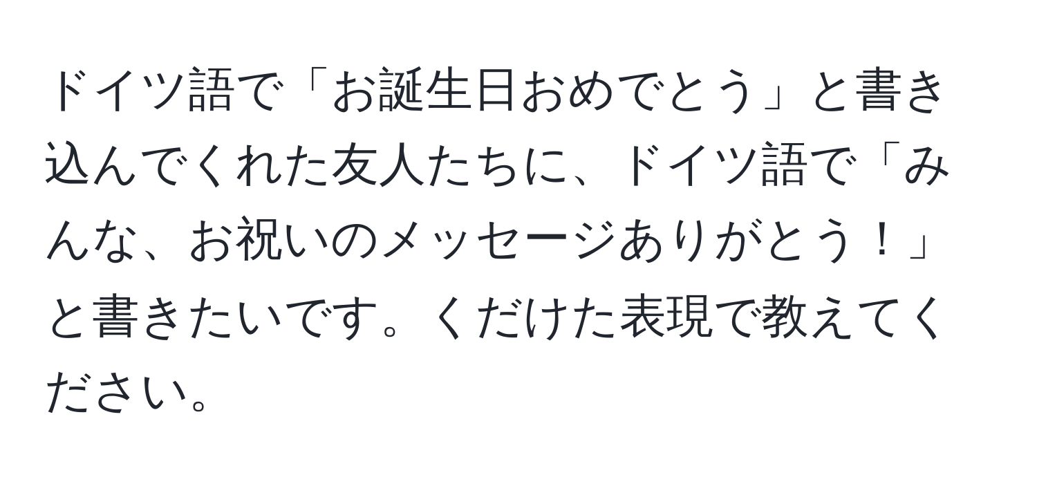 ドイツ語で「お誕生日おめでとう」と書き込んでくれた友人たちに、ドイツ語で「みんな、お祝いのメッセージありがとう！」と書きたいです。くだけた表現で教えてください。