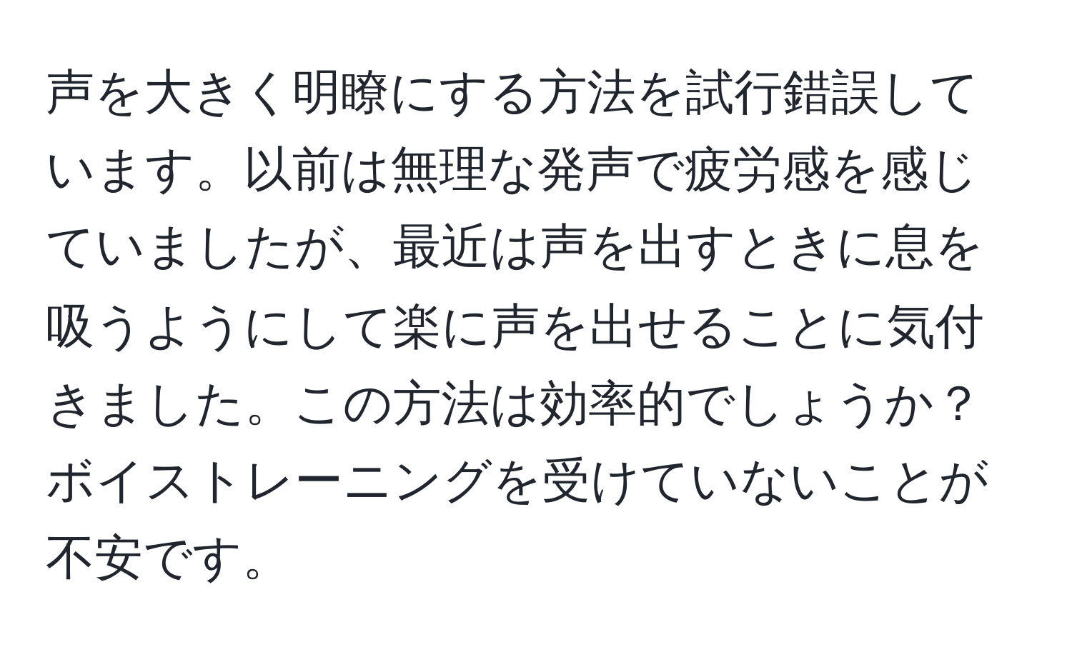 声を大きく明瞭にする方法を試行錯誤しています。以前は無理な発声で疲労感を感じていましたが、最近は声を出すときに息を吸うようにして楽に声を出せることに気付きました。この方法は効率的でしょうか？ボイストレーニングを受けていないことが不安です。