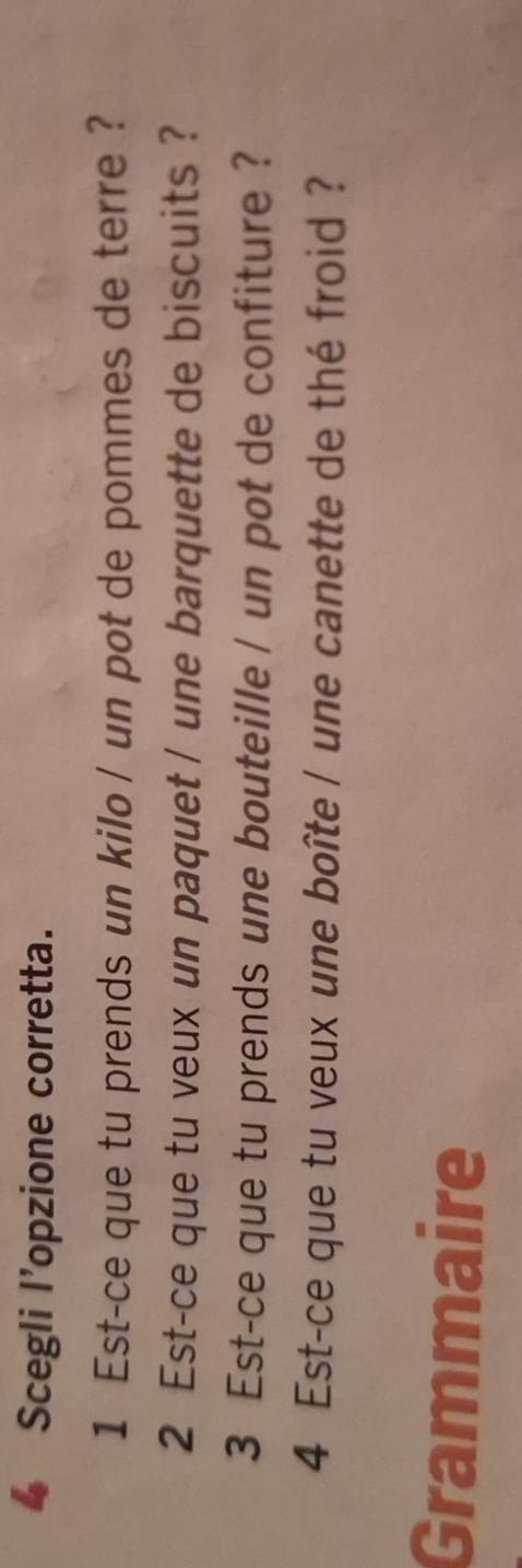 Scegli l’opzione corretta. 
1 Est-ce que tu prends un kilo / un pot de pommes de terre ? 
2 Est-ce que tu veux un paquet / une barquette de biscuits ? 
3 Est-ce que tu prends une bouteille / un pot de confiture ? 
4 Est-ce que tu veux une boîte / une canette de thé froid ? 
Grammaire