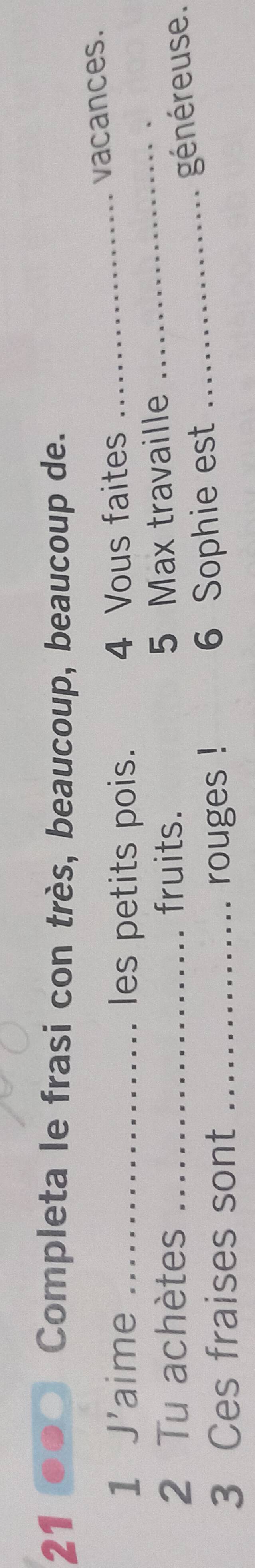 Completa le frasi con très, beaucoup, beaucoup de. 
1 J'aime _les petits pois. 4 Vous faites_ 
vacances. 
2 Tu achètes _fruits. 5 Max travaille_ 
_généreuse . 
3 Ces fraises sont _rouges ! 6 Sophie est