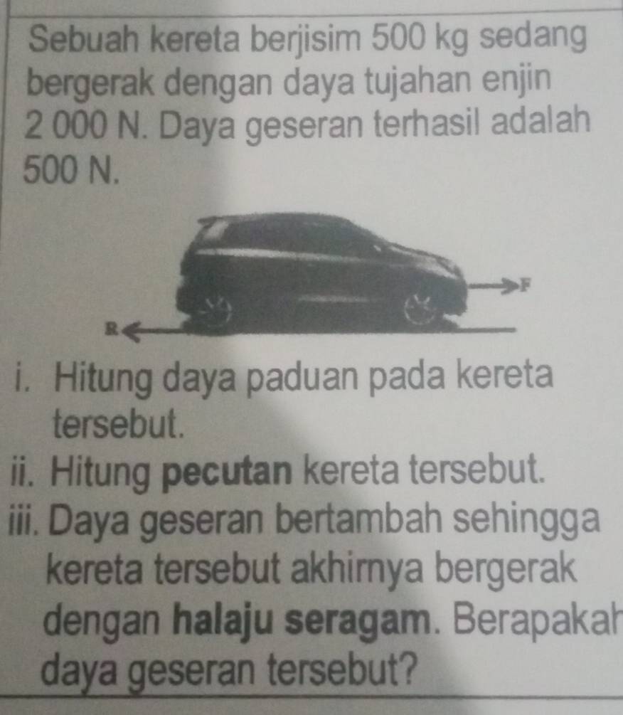 Sebuah kereta berjisim 500 kg sedang 
bergerak dengan daya tujahan enjin
2 000 N. Daya geseran terhasil adalah
500 N. 
i， Hitung daya paduan pada kereta 
tersebut. 
ii. Hitung pecutan kereta tersebut. 
iii. Daya geseran bertambah sehingga 
kereta tersebut akhirnya bergerak 
dengan halaju seragam. Berapakah 
daya geseran tersebut?