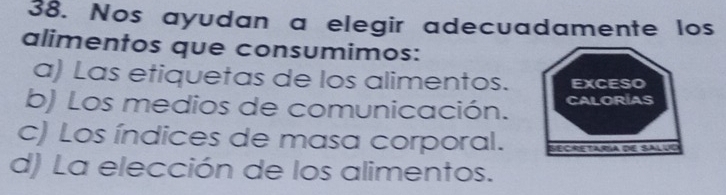 Nos ayudan a elegir adecuadamente los
alimentos que consumimos:
a) Las etiquetas de los alimentos. EXCESO
b) Los medios de comunicación. CALORIAS
c) Los índices de masa corporal. Secre taría de Saluo
d) La elección de los alimentos.