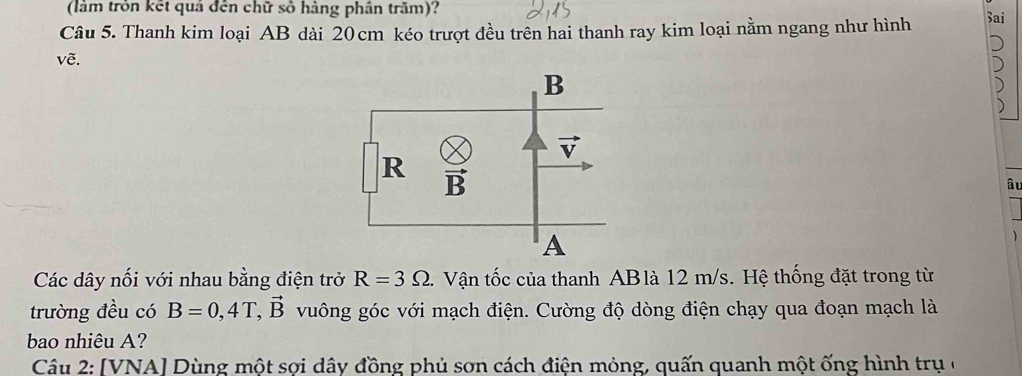 (làm tròn kết quả đến chữ số hàng phân trăm)?
Câu 5. Thanh kim loại AB dài 20cm kéo trượt đều trên hai thanh ray kim loại nằm ngang như hình Sai
vẽ.
âu
Các dây nối với nhau bằng điện trở R=3Omega.  Vận tốc của thanh ABlà 12 m/s. Hệ thống đặt trong từ
trường đều có B=0,4T,vector B vuông góc với mạch điện. Cường độ dòng điện chạy qua đoạn mạch là
bao nhiêu A?
Câu 2: [VNA] Dùng một sợi dây đồng phủ sơn cách điện mỏng, quấn quanh một ống hình trụ ở