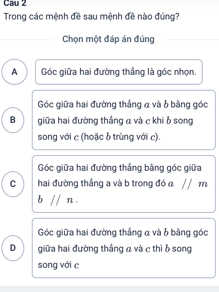 Trong các mệnh đề sau mệnh đề nào đúng?
Chọn một đáp án đúng
A  Góc giữa hai đường thẳng là góc nhọn.
Góc giữa hai đường thẳng a và b bằng góc
B giữa hai đường thẳng a và c khi b song
song với c (hoặc b trùng với c).
Góc giữa hai đường thẳng bằng góc giữa
c ) hai đường thẳng a và b trong đó a / / m
b // n.
Góc giữa hai đường thẳng a và b bằng góc
D giữa hai đường thẳng a và c thì b song
song với c