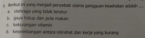 9, Berikut ini yang menjadi penyebab utama gangguan kesehatan adalah ....
a. olahraga yang tidak teratur
b. gaya hidup dan pola makan
c. kekurangan vitamin
d. keseimbangan antara istirahat dan kerja yang kurang