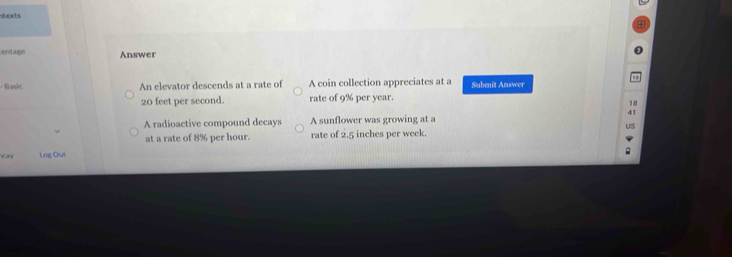 ntexts
centage Answer
- Basic An elevator descends at a rate of A coin collection appreciates at a Submit Answer
20 feet per second. rate of 9% per year.
18
41
A radioactive compound decays A sunflower was growing at a
US
at a rate of 8% per hour. rate of 2.5 inches per week.
cay Log Out