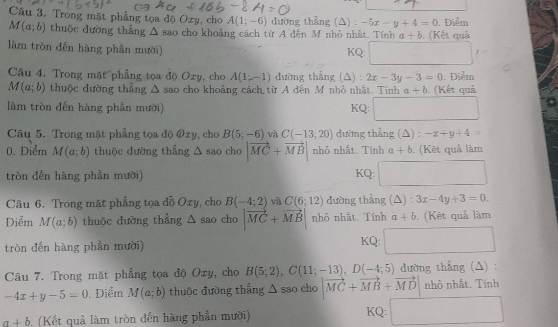 Trong mặt phẳng tọa độ Oxy, cho A(1;-6) dường thẳng (△) : -5x-y+4=0. Điểm
M(a;b) thuộc đường thẳng △ A sao cho khoảng cách từ A đến M nhỏ nhất. Tính a+b. (Kết quả
làm tròn đến hàng phần mười) KQ:
Câu 4. Trong mặt phẳng tọa độ Oxy, cho A(1;-1) đường thẳng (△) : 2x-3y-3=0. Điểm
M(a;b) thuộc đường thẳng Δ sao cho khoảng cách từ A đến M nhỏ nhất. Tính a+b. (Kết quả
làm tròn đến hàng phần mười) KQ: □ 
Câu 5. Trong mặt phẳng tọa độ Øxy, cho B(5;-6) và C(-13;20) đường thẳng (△) : -x+y+4=
0. Diểm M(a;b) thuộc đường thẳng △ sao cho |vector MC+vector MB| nhỏ nhất. Tính a+b. (Kết quả làm
tròn đến hàng phần mười) KQ: ()^((A-()CO)^B
Câu 6. Trong mặt phẳng tọa độ Oxy, cho B(-4;2) và C(6;12) đường thẳng (△ ): 3x-4y+3=0.
Điểm M(a;b) thuộc đường thẳng △ sao cho |vector MC+vector MB nhỏ nhất. Tính a+b (Kết quả làm
KQ:
tròn đến hàng phần mười) □
Câu 7. Trong mặt phẳng tọa độ Oxy, cho B(5;2),C(11;-13),D(-4;5) đường thẳng (△) :
-4x+y-5=0. Điểm M(a;b) thuộc đường thẳng △ sao cho |vector MC+vector MB+vector MD| nhỏ nhất. Tính
KQ:
a+b. (Kết quả làm tròn đến hàng phần mười) □