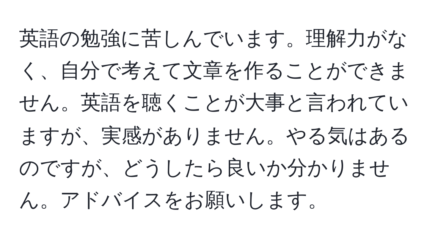 英語の勉強に苦しんでいます。理解力がなく、自分で考えて文章を作ることができません。英語を聴くことが大事と言われていますが、実感がありません。やる気はあるのですが、どうしたら良いか分かりません。アドバイスをお願いします。