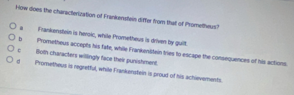 How does the characterization of Frankenstein differ from that of Prometheus?
a Frankenstein is heroic, while Prometheus is driven by guilt.
b Prometheus accepts his fate, while Frankenštein tries to escape the consequences of his actions.
c Both characters willingly face their punishment.
d Prometheus is regretful, while Frankenstein is proud of his achievements.