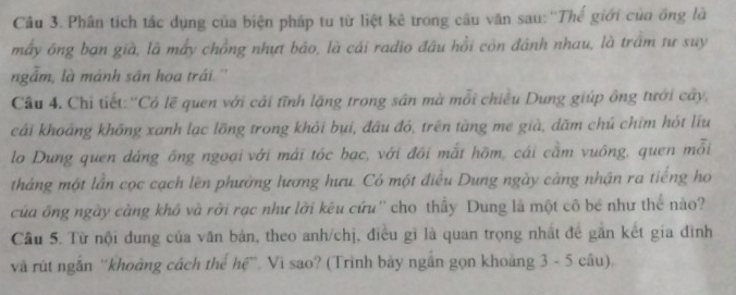 Phân tích tắc dụng của biện pháp tu từ liệt kê trong câu văn sau:''Thế giới của ông là 
máy ông ban già, là mấy chồng nhựt báo, là cái radio đầu hồi còn đánh nhau, là trấm tư suy 
ngẫm, là mánh sân hoa trái. '' 
Câu 4. Chỉ tiết:'Có lẽ quen với cải tĩnh lặng trong sân mà mỗi chiều Dung giúp ông tưới cây, 
cái khoảng không xanh lạc lồng trong khỏi bụi, đầu đó, trên tàng me già, dăm chú chim hót liu 
lo Dung quen dảng ông ngoại với mái tóc bạc, với đôi mắt hồm, cái cầm vuồng, quen mỗi 
tháng một lần cọc cạch lên phường lương hưu. Có một điều Dung ngày cảng nhận ra tiếng họ 
của ông ngày càng khô và rởi rạc như lời kêu cứu'' cho thấy Dung là một cô bé như thể nào? 
Câu 5. Từ nội dung của văn bản, theo anh/chị, điều gi là quan trọng nhất đề gắn kết gia đình 
và rút ngẫn 'khoảng cách thể hệ”. Vì sao? (Trình bày ngắn gọn khoảng 3 - 5 câu).