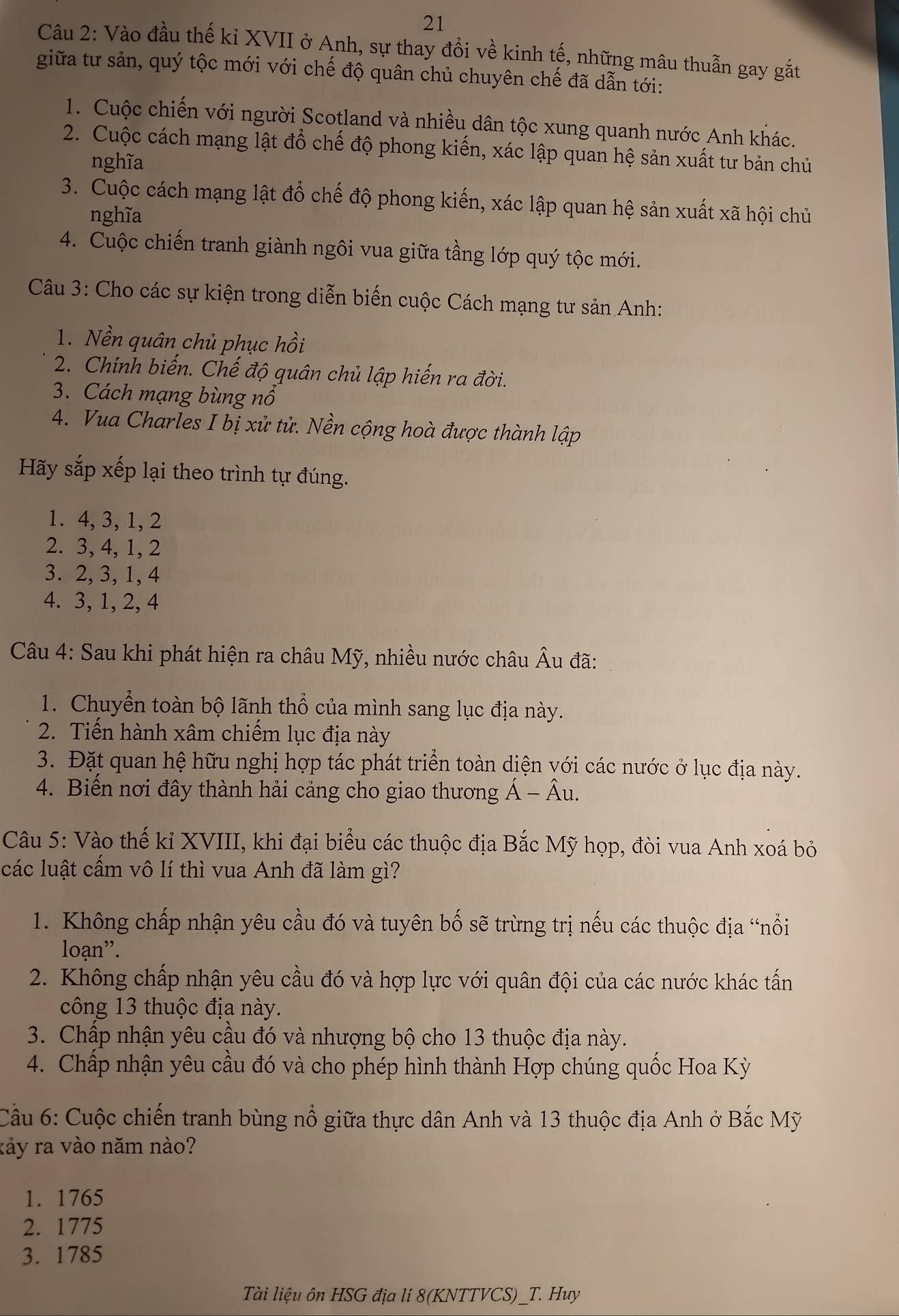Vào đầu thế kỉ XVII ở Anh, sự thay đổi về kinh tế, những mâu thuẫn gay gắt
giữa tư sản, quý tộc mới với chế độ quân chủ chuyên chế đã dẫn tới:
1. Cuộc chiến với người Scotland và nhiều dân tộc xung quanh nước Anh khác.
2. Cuộc cách mạng lật đổ chế độ phong kiến, xác lập quan hệ sản xuất tư bản chủ
nghĩa
3. Cuộc cách mạng lật đổ chế độ phong kiến, xác lập quan hệ sản xuất xã hội chủ
nghĩa
4. Cuộc chiến tranh giành ngôi vua giữa tầng lớp quý tộc mới.
Câu 3: Cho các sự kiện trong diễn biến cuộc Cách mạng tư sản Anh:
1. Nền quân chủ phục hồi
2. Chính biến. Chế độ quân chủ lập hiến ra đời.
3. Cách mạng bùng nổ
4. Vua Charles I bị xử tử. Nền cộng hoà được thành lập
Hãy sắp xếp lại theo trình tự đúng.
1. 4, 3,1, 2
2. 3, 4, 1, 2
3. 2, 3, 1, 4
4. 3, 1, 2, 4
Câu 4: Sau khi phát hiện ra châu Mỹ, nhiều nước châu Âu đã:
1. Chuyển toàn bộ lãnh thổ của mình sang lục địa này.
2. Tiến hành xâm chiếm lục địa này
3. Đặt quan hệ hữu nghị hợp tác phát triển toàn diện yới các nước ở lục địa này.
4. Biến nơi đây thành hải cảng cho giao thương Á - Âu.
Câu 5: Vào thế kỉ XVIII, khi đại biểu các thuộc địa Bắc Mỹ họp, đòi vua Anh xoá bỏ
các luật cầm vô lí thì vua Anh đã làm gì?
1. Không chấp nhận yêu cầu đó và tuyên bố sẽ trừng trị nếu các thuộc địa “nổi
loạn''.
2. Không chấp nhận yêu cầu đó và hợp lực với quân đội của các nước khác tấn
công 13 thuộc địa này.
3. Chấp nhận yêu cầu đó và nhượng bộ cho 13 thuộc địa này.
4. Chấp nhận yêu cầu đó và cho phép hình thành Hợp chúng quốc Hoa Kỳ
Cầu 6: Cuộc chiến tranh bùng nổ giữa thực dân Anh và 13 thuộc địa Anh ở Bắc Mỹ
rảy ra vào năm nào?
1. 1765
2. 1775
3. 1785
Tài liệu ôn HSG địa lí 8(KNTTVCS)_T. Huy