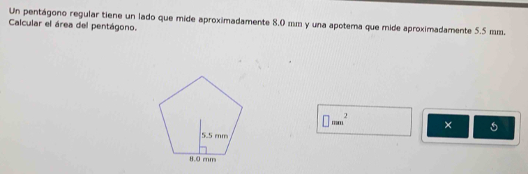 Un pentágono regular tiene un lado que mide aproximadamente 8.0 mm y una apotema que mide aproximadamente 5.5 mm. 
Calcular el área del pentágono.
□ mm^2
×