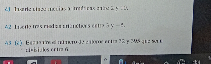 Inserte cinco medias aritméticas entre 2 y 10. 
42 Inserte tres medias aritméticas entre 3 y −5. 
43 (a) Encuentre el número de enteros entre 32 y 395 que sean 
divisibles entre 6. 
1