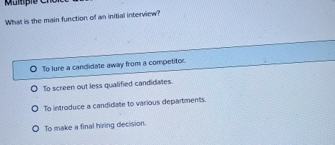 What is the main function of an initial interview?
To lure a candidate away from a competitor.
To screen out less qualified candidates.
To introduce a candidate to various departments.
To make a final hiring decision.