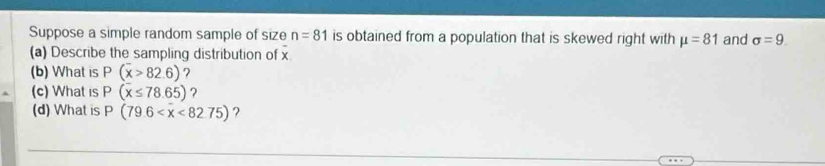 Suppose a simple random sample of size n=81 is obtained from a population that is skewed right with mu =81 and sigma =9. 
(a) Describe the sampling distribution of x
(b) What is P(overline x>82.6) 7 
(c) What is P(overline x≤ 78.65) ? 
(d) What is P(79.6 ?