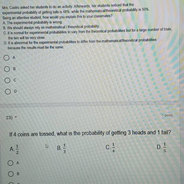 Mrs. Castro asked her students to do an activity. Afterwards, her students noticed that the
experimental probability of getting tails is 48%, while the mathematical/theoretical probability is 50%.
Being an attentive student, how would you explain this to your classmates?
A. The experimental probability is wrong.
B. We should always rely on mathematical / theoretical probability.
C. It is normal for experimental probabilities to vary from the theoretical probabilities but for a large number of trials,
the two will be very close.
D. It is abnormal for the experimental probabilities to differ from the mathematical/theoretical probabilities
because the results must be the same.
A
B
C
D
23) * 1 point
If 4 coins are tossed, what is the probability of getting 3 heads and 1 tail?
A.  1/2   1/3   1/4  D.  1/5 
B.
C.
A
B