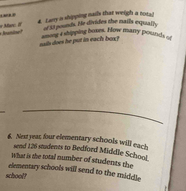 ENrBD 
Marc. If 4. Larry is shipping nails that weigh a total 
s Jeanine? of 53 pounds. He divides the nails equally 
among 4 shipping boxes. How many pounds of 
nails does he put in each box? 
_ 
6. Next year, four elementary schools will each 
send 126 students to Bedford Middle School. 
What is the total number of students the 
elementary schools will send to the middle 
school?