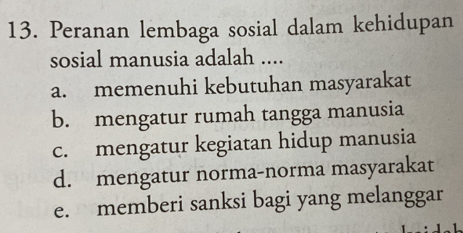 Peranan lembaga sosial dalam kehidupan
sosial manusia adalah ....
a. memenuhi kebutuhan masyarakat
b. mengatur rumah tangga manusia
c. mengatur kegiatan hidup manusia
d. mengatur norma-norma masyarakat
e. memberi sanksi bagi yang melanggar