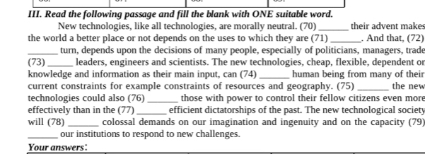 Read the following passage and fill the blank with ONE suitable word. 
New technologies, like all technologies, are morally neutral. (70) _their advent makes 
the world a better place or not depends on the uses to which they are (71) _. And that, (72) 
_turn, depends upon the decisions of many people, especially of politicians, managers, trade 
(73)_ leaders, engineers and scientists. The new technologies, cheap, flexible, dependent or 
knowledge and information as their main input, can (74) _human being from many of their 
current constraints for example constraints of resources and geography. (75) _the new 
technologies could also (76)_ those with power to control their fellow citizens even more 
effectively than in the (77) _efficient dictatorships of the past. The new technological society 
will (78) _colossal demands on our imagination and ingenuity and on the capacity (79) 
_our institutions to respond to new challenges. 
Your answers: