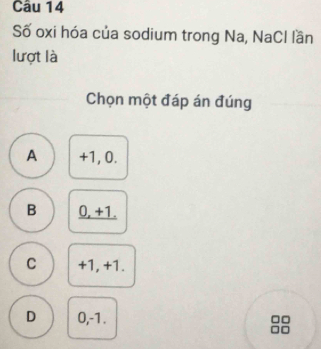 Số oxi hóa của sodium trong Na, NaCl lần
lượt là
Chọn một đáp án đúng
A +1, 0.
B 0, +1.
C +1, +1.
D 0, -1.