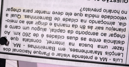 Luís - MA e pretende visitar o Parque Nacional dos 
Lençóis Maranhenses, em Barreirinhas - MA. 
fazer uma busca na internet, constata que 
distância entre as duas cidades é de 260 km. Ao 
chegar ao aeroporto da capital, alugou um carro e 
planejou sair às 8h da manhã e dirigir até ao meio- 
dia, almoçando na cidade de Barreirinhas. Qual a 
velocidade média que ele deve manter para chegar 
no horário previsto?