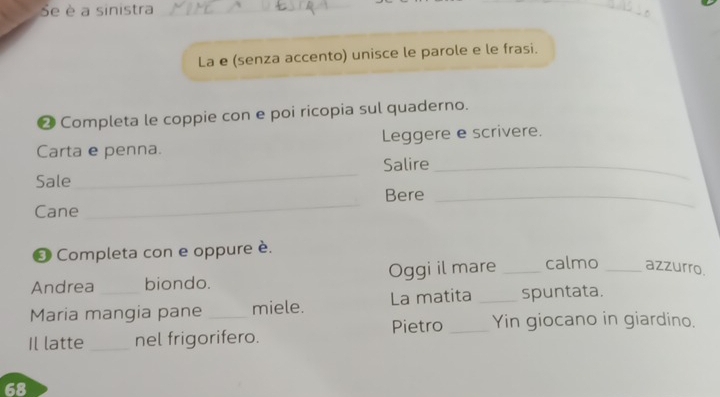 Se è a sinistra_ 
La e (senza accento) unisce le parole e le frasi. 
❷ Completa le coppie con e poi ricopia sul quaderno. 
Carta e penna. Leggere e scrivere. 
Sale _Salire_ 
Bere_ 
Cane 
_ 
❸ Completa con e oppure è. 
Andrea biondo. Oggi il mare _calmo _azzurro 
Maria mangia pane _miele. La matita _spuntata. 
Pietro _Yin giocano in giardino. 
Il latte _nel frigorifero. 
68