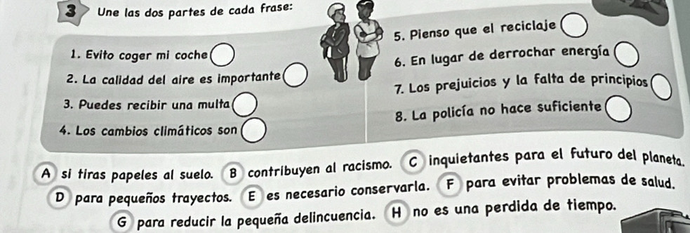 Une las dos partes de cada frase:
5. Pienso que el reciclaje
1. Evito coger mi coche
6. En lugar de derrochar energía
2. La calidad del aire es importante
7. Los prejuicios y la falta de principios
3. Puedes recibir una multa
8. La policía no hace suficiente
4. Los cambios climáticos son
A si tiras papeles al suelo. B contribuyen al racismo. C inquietantes para el futuro del planeta.
D para pequeños trayectos. E es necesario conservarla. F para evitar problemas de salud,
G para reducir la pequeña delincuencia. H no es una perdida de tiempo.