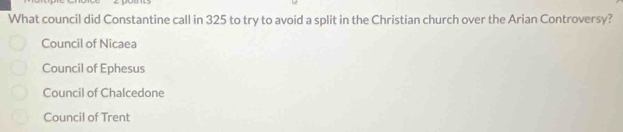 What council did Constantine call in 325 to try to avoid a split in the Christian church over the Arian Controversy?
Council of Nicaea
Council of Ephesus
Council of Chalcedone
Council of Trent