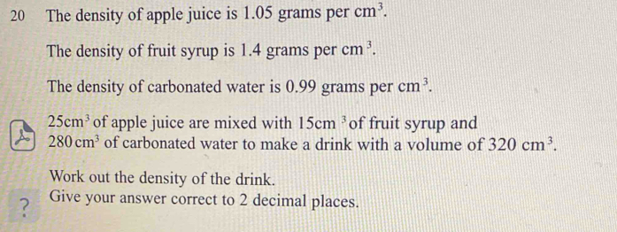 The density of apple juice is 1.05 grams per cm^3. 
The density of fruit syrup is 1.4 grams per cm^3. 
The density of carbonated water is 0.99 grams per cm^3.
25cm^3 of apple juice are mixed with 15cm^3 of fruit syrup and 
a 280cm^3 of carbonated water to make a drink with a volume of 320cm^3. 
Work out the density of the drink. 
? Give your answer correct to 2 decimal places.