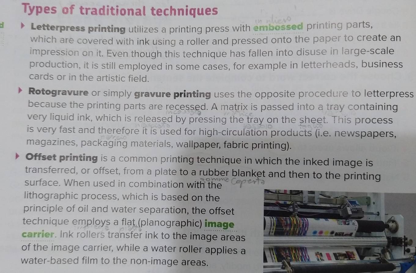 Types of traditional techniques 
Letterpress printing utilizes a printing press with embossed printing parts, 
which are covered with ink using a roller and pressed onto the paper to create an 
impression on it. Even though this technique has fallen into disuse in large-scale 
production, it is still employed in some cases, for example in letterheads, business 
cards or in the artistic field. 
Rotogravure or simply gravure printing uses the opposite procedure to letterpress 
because the printing parts are recessed. A matrix is passed into a tray containing 
very liquid ink, which is released by pressing the tray on the sheet. This process 
is very fast and therefore it is used for high-circulation products (i.e. newspapers, 
magazines, packaging materials, wallpaper, fabric printing). 
Offset printing is a common printing technique in which the inked image is 
transferred, or offset, from a plate to a rubber blanket and then to the printing 
surface. When used in combination with the 
lithographic process, which is based on the 
principle of oil and water separation, the offset 
technique employs a flat (planographic) image 
carrier. Ink rollers transfer ink to the image areas 
of the image carrier, while a water roller applies a 
water-based film to the non-image areas.