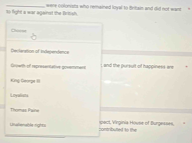 were colonists who remained loyal to Britain and did not want *
to fight a war against the British.
Choose
Decleration of Independence
Growth of representative goverment , and the pursuit of happiness are
King George IIII
Loyalists
Thomes Paine
Unalienable rights
ipact, Virginia House of Burgesses,
contributed to the