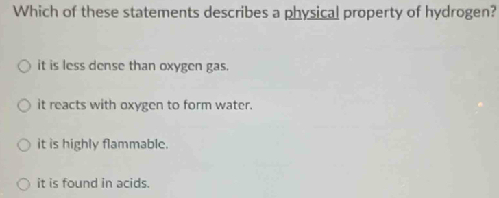 Which of these statements describes a physical property of hydrogen?
it is less dense than oxygen gas.
it reacts with oxygen to form water.
it is highly flammable.
it is found in acids.