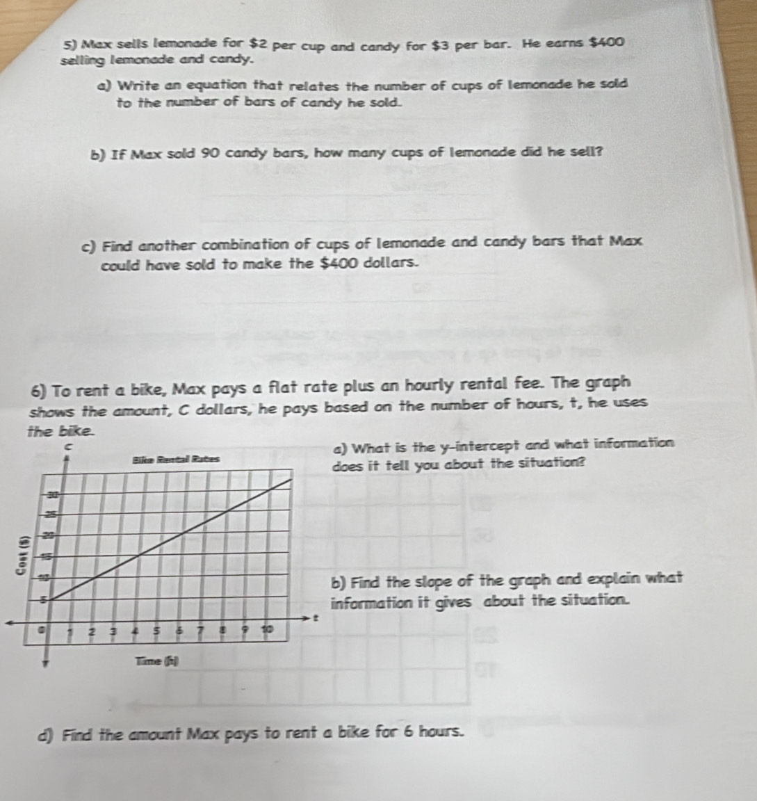 Max sells lemonade for $2 per cup and candy for $3 per bar. He earns $400
selling lemonade and candy. 
a) Write an equation that relates the number of cups of lemonade he sold 
to the number of bars of candy he sold. 
b) If Max sold 90 candy bars, how many cups of lemonade did he sell? 
c) Find another combination of cups of lemonade and candy bars that Max 
could have sold to make the $400 dollars. 
6) To rent a bike, Max pays a flat rate plus an hourly rental fee. The graph 
shows the amount, C dollars, he pays based on the number of hours, t, he uses 
the bike. 
What is the y-intercept and what information 
s it tell you about the situation? 
Find the slope of the graph and explain what 
rmation it gives about the situation. 
d) Find the amount Max pays to rent a bike for 6 hours.