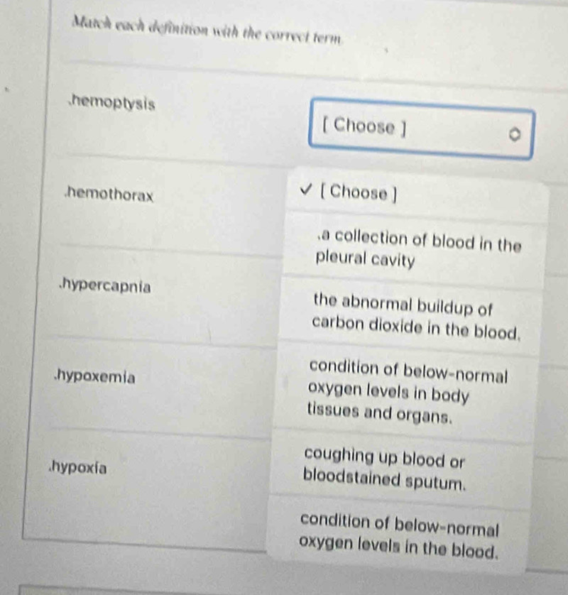 Match each definition with the correct term
hemoptysis
[ Choose ]
。
.hemothorax
[ Choose ].a collection of blood in the
pleural cavity
hypercapnia the abnormal buildup of
carbon dioxide in the blood.
condition of below-normal
.hypoxemia oxygen levels in body
tissues and organs.
coughing up blood or.hypoxía
bloodstained sputum.
condition of below-normal
oxygen levels in the blood.