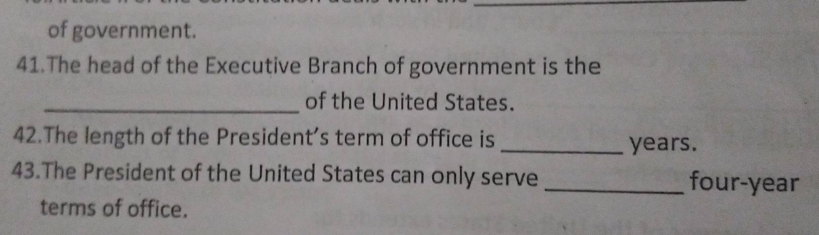 of government. 
41.The head of the Executive Branch of government is the 
_of the United States. 
42.The length of the President’s term of office is _ years. 
43.The President of the United States can only serve _four-year 
terms of office.