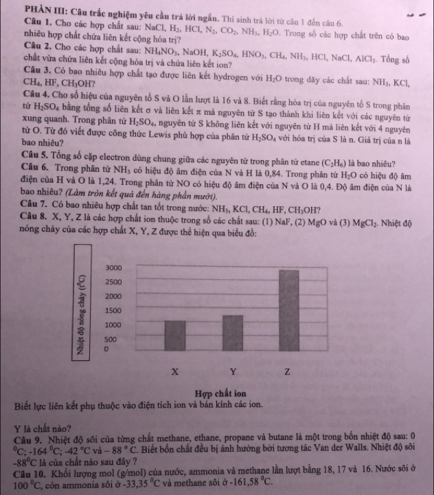 PHÀN III: Câu trắc nghiệm yêu cầu trả lời ngắn. Thí sinh trả lời từ câu 1 đến can6.
Câu 1, Cho các hợp chất sau: NaCl, H_2,HCl,N_2,CO_2,NH_3,H_2O Trong số các hợp chất trên có bao
nhiêu hợp chất chứa liên kết cộng hóa trị?
Câu 2. Cho các hợp chất sau: NH_4NO_3 NaOH.NaOH, K_2SO_4,HNO_3,CH_4,NH_3,HCl,NaCl,AlCl_3. Tổng số
chất vừa chứa liên kết cộng hóa trị và chứa liên kết ion?
Câu 3. Có bao nhiêu hợp chất tạo được liên kết hydrogen với H_2O trong dãy các chất sau: NH_3,KCl
CH_4,HF,CH_3OH
Câu 4. Cho số hiệu của nguyên tố S và O lần lượt là 16 và 8. Biết rằng hóa trị của nguyên tố S trong phân
tử H_2SO_4 bằng tổng số liên kết σ và liên kết π mà nguyên tử S tạo thành khi liên kết với các nguyên tử
xung quanh. Trong phân tử H_2SO_4 , nguyên từ S không liên kết với nguyên từ H mả liên kết với 4 nguyên
từử O. Từ đó viết được công thức Lewis phù hợp của phân tử H_2SO_4 với hóa trị của S là n. Giá trị của n là
bao nhiêu?
Câu 5. Tổng số cặp electron dùng chung giữa các nguyên tử trong phân tử etane (C_2H_6) là bao nhiêu?
Câu 6. Trong phân tử NH_3 có hiệu độ âm điện của N và H là 0,84. Trong phân tử H_2O có hiệu độ âm
điện của H và O là 1,24. Trong phân tử NO có hiệu độ âm điện của N và O là 0,4. Độ âm điện củ aN là
bao nhiêu? (Làm tròn kết quả đến hàng phần mười).
Câu 7. Có bao nhiêu hợp chất tan tốt trong nước: NH_3,KCl,CH_4,HF,CH_3OH
Câu 8. X, Y, Z là các hợp chất ion thuộc trong số các chất sau: (1) NaF, (2) MgO và (3) MgCl_2 Nhiệt độ
nóng chảy của các hợp chất X, Y, Z được thể hiện qua biểu đồ:
Biết lực liên kết phụ thuộc vào điện tích ion và bán kính các ion.
Y là chất nào?
Câu 9. Nhiệt độ sôi của từng chất methane, ethane, propane và butane là một trong bốn nhiệt độ sau: 0°C;-164°C;-42°C và -88°C. Biết bốn chất đều bị ảnh hưởng bởi tương tác Van der Walls. Nhiệt độ sôi
-88^0C là của chất nào sau đây ?
Câu 10. Khối lượng mol (g/mol) của nước, ammonia và methane lần lượt bằng 18, 17 và 16. Nước sôi ở
100°C , còn ammonia sôi ở -33,35°C và methane sôi ở cP -161,58°C.