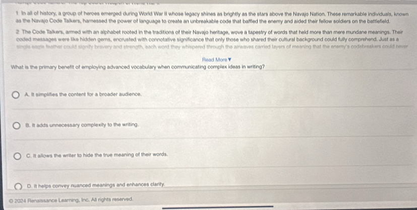 In all of history, a group of heroes emerged during World War II whose legacy shines as brightly as the stars above the Navajo Nation. These remarkable individuals, known
as the Navajo Code Talkers, harnessed the power of language to create an unbreakable code that baffled the enemy and aided their fellow soldiers on the battlefield.
2 The Code Talkers, armed with an alphabet rooted in the traditions of their Navajo heritage, wove a tapestry of words that held more than mere mundane meanings. Their
coded messages were like hidden gems, encrusted with connotative significance that only those who shared their cultural background could fully comprehend. Just as a
single eagle feather could signify bravery and strength, each word they whispered through the airwaves carried layers of meaning that the enemy's codebreakers could hever
Read More▼
What is the primary benefit of employing advanced vocabulary when communicating complex ideas in writing?
A. It simplifies the content for a broader audience.
B. It adds unnecessary complexity to the writing.
C. It allows the writer to hide the true meaning of their words.
D. It helps convey nuanced meanings and enhances clarity.
© 2024 Renaissance Learning, Inc. All rights reserved.