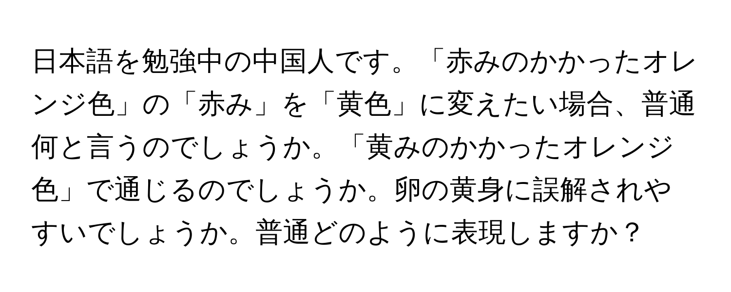 日本語を勉強中の中国人です。「赤みのかかったオレンジ色」の「赤み」を「黄色」に変えたい場合、普通何と言うのでしょうか。「黄みのかかったオレンジ色」で通じるのでしょうか。卵の黄身に誤解されやすいでしょうか。普通どのように表現しますか？