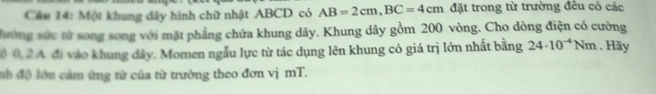 Một khung đây hình chữ nhật ABCD có AB=2cm, BC=4cm đặt trong từ trường đều có các 
đường sức từ song song với mặt phẳng chứa khung dây. Khung dây gồm 200 vòng. Cho dòng điện có cường 
0 0, 2 A đi vào khung dây. Momen ngẫu lực từ tác dụng lên khung có giá trị lớn nhất bằng 24· 10^(-4)Nm , Hãy 
nh độ lớn cảm ứng từ của từ trường theo đơn vị mT.