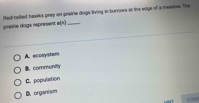 Red-tailed hawks prey on prairie dogs living in burrows at the edge of a meadow. The
prairie dogs represent a(n) _.
A. ecosystem
B. community
C. population
D. organism
SUBM