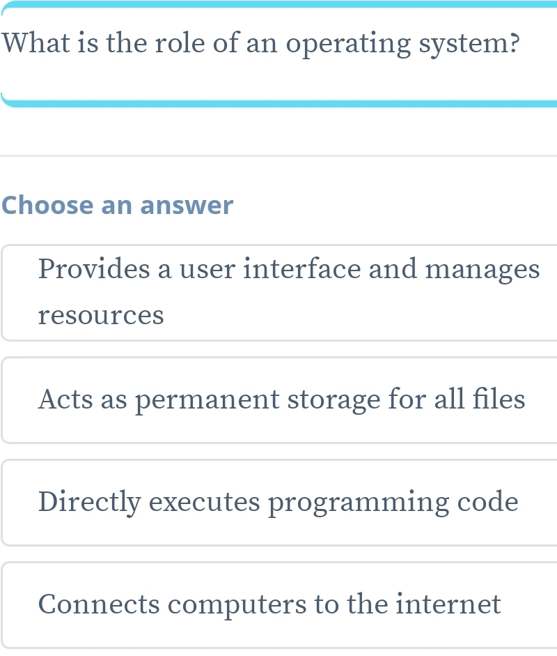 What is the role of an operating system?
Choose an answer
Provides a user interface and manages
resources
Acts as permanent storage for all files
Directly executes programming code
Connects computers to the internet