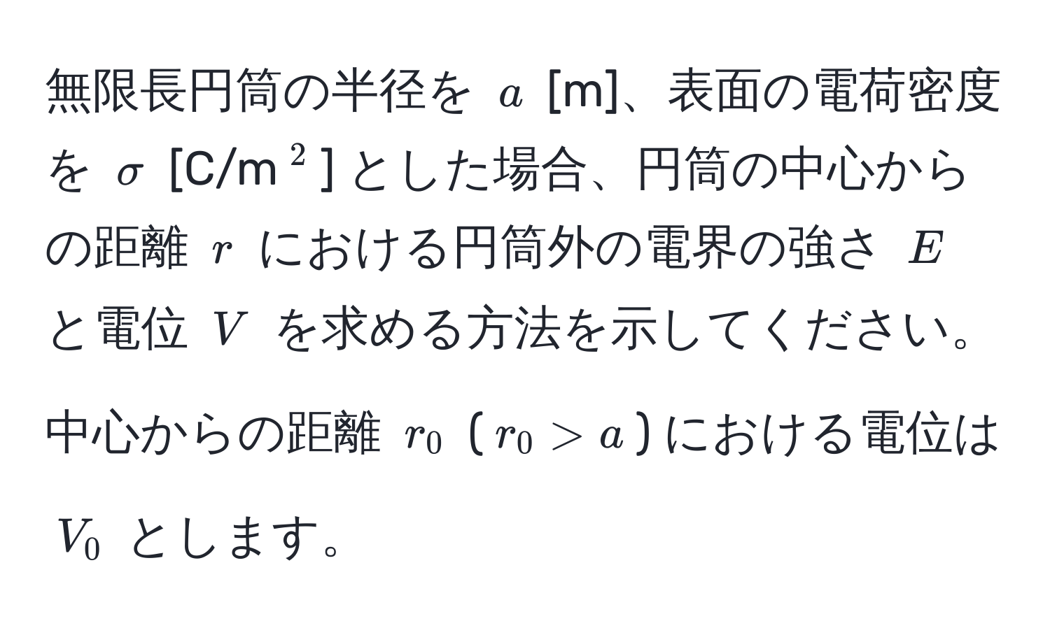 無限長円筒の半径を $a$ [m]、表面の電荷密度を $sigma$ [C/m$^2$] とした場合、円筒の中心からの距離 $r$ における円筒外の電界の強さ $E$ と電位 $V$ を求める方法を示してください。中心からの距離 $r_0$ ($r_0 > a$) における電位は $V_0$ とします。