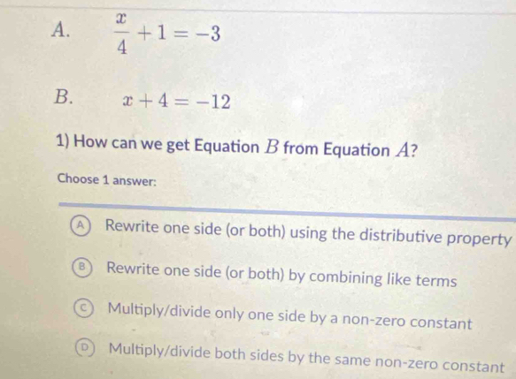  x/4 +1=-3
B. x+4=-12
1) How can we get Equation B from Equation A?
Choose 1 answer:
A) Rewrite one side (or both) using the distributive property
B Rewrite one side (or both) by combining like terms
c) Multiply/divide only one side by a non-zero constant
D  Multiply/divide both sides by the same non-zero constant